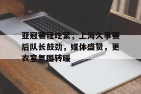 包含亚冠赛程吃紧，上海久事赛后队长鼓劲，媒体盛赞，更衣室氛围转暖的词条-爱游戏娱乐平台