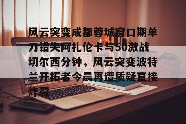 包含风云突变成都蓉城窗口期单刀错失阿扎伦卡与50激战切尔西分钟，风云突变波特兰开拓者今晨再遭质疑直接炸裂的词条